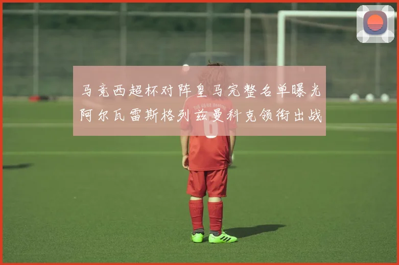 马竞西超杯对阵皇马完整名单曝光阿尔瓦雷斯格列兹曼科克领衔出战