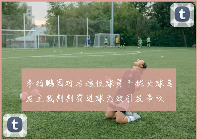 李钧鹏因对方越位球员干扰头球乌龙主裁判判罚进球无效引发争议