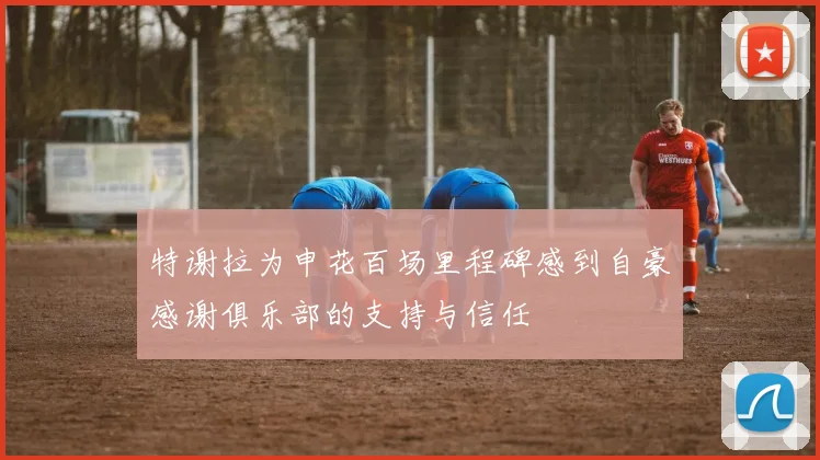 特谢拉为申花百场里程碑感到自豪感谢俱乐部的支持与信任