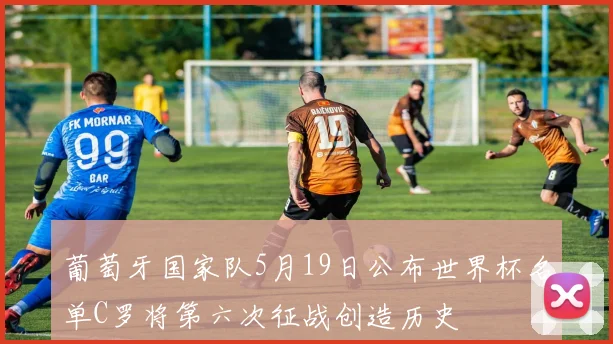 葡萄牙国家队5月19日公布世界杯名单C罗将第六次征战创造历史