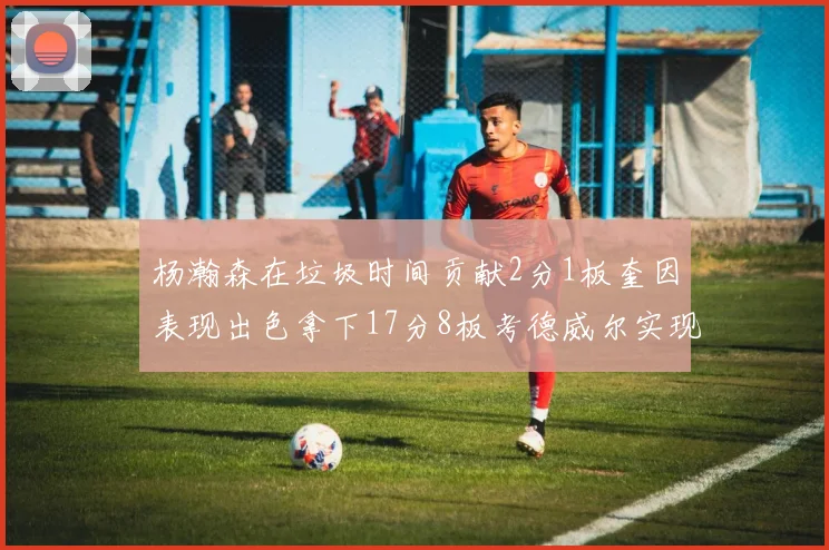 杨瀚森在垃圾时间贡献2分1板奎因表现出色拿下17分8板考德威尔实现双双14板转正