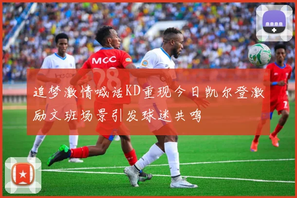 追梦激情喊话KD重现今日凯尔登激励文班场景引发球迷共鸣