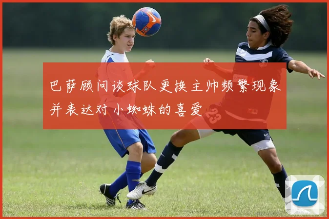 巴萨顾问谈球队更换主帅频繁现象并表达对小蜘蛛的喜爱