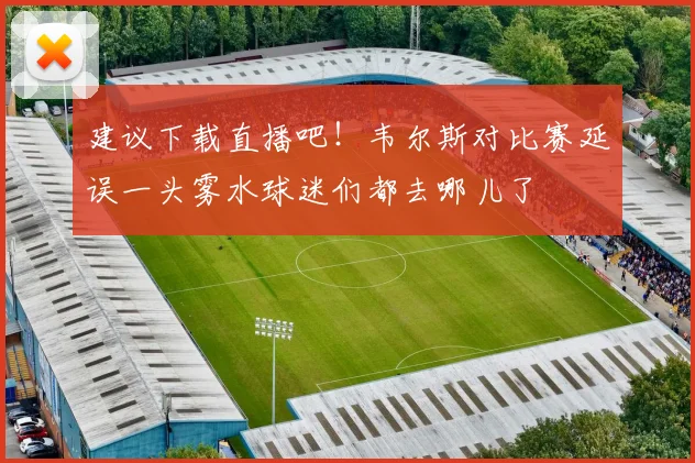 建议下载直播吧！韦尔斯对比赛延误一头雾水球迷们都去哪儿了