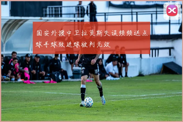 国安外援中卫拉莫斯失误频频送点球手球致进球被判无效