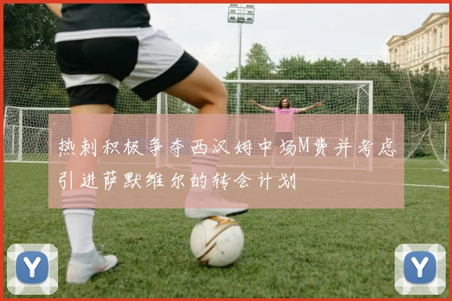 热刺积极争夺西汉姆中场M费并考虑引进萨默维尔的转会计划
