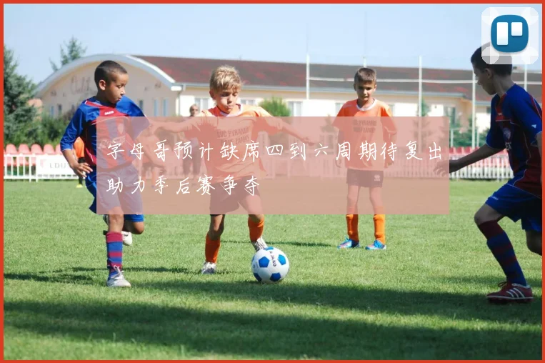 字母哥预计缺席四到六周期待复出助力季后赛争夺