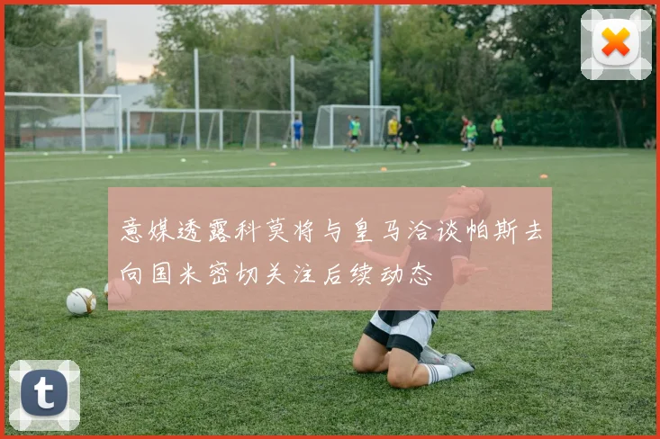 意媒透露科莫将与皇马洽谈帕斯去向国米密切关注后续动态