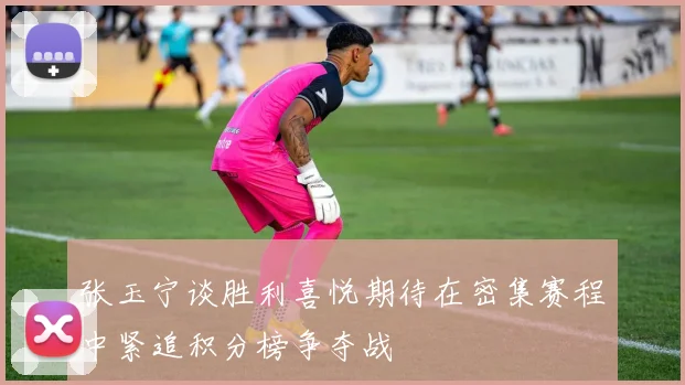 张玉宁谈胜利喜悦期待在密集赛程中紧追积分榜争夺战