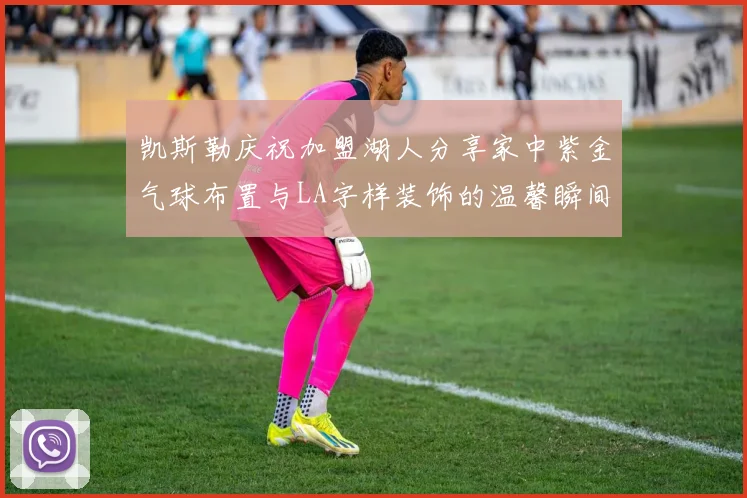 凯斯勒庆祝加盟湖人分享家中紫金气球布置与LA字样装饰的温馨瞬间