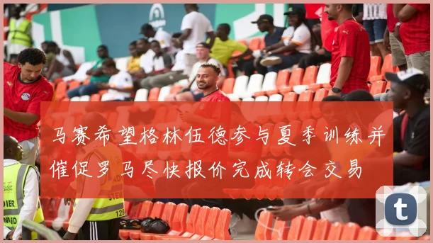 马赛希望格林伍德参与夏季训练并催促罗马尽快报价完成转会交易