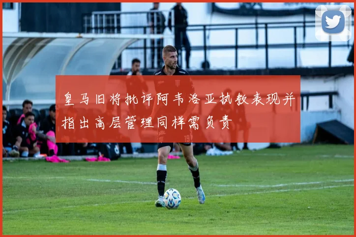 皇马旧将批评阿韦洛亚执教表现并指出高层管理同样需负责