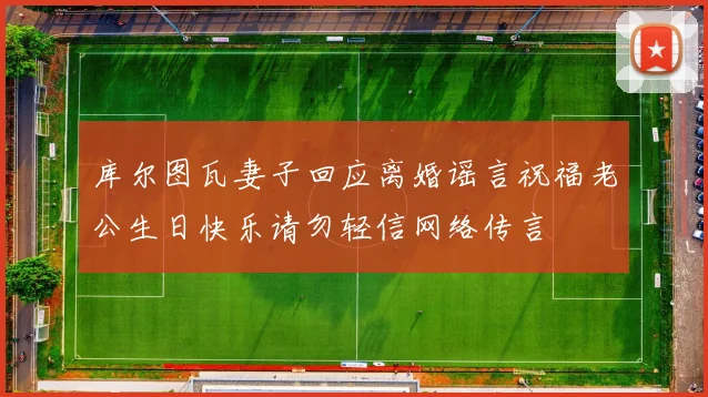 库尔图瓦妻子回应离婚谣言祝福老公生日快乐请勿轻信网络传言
