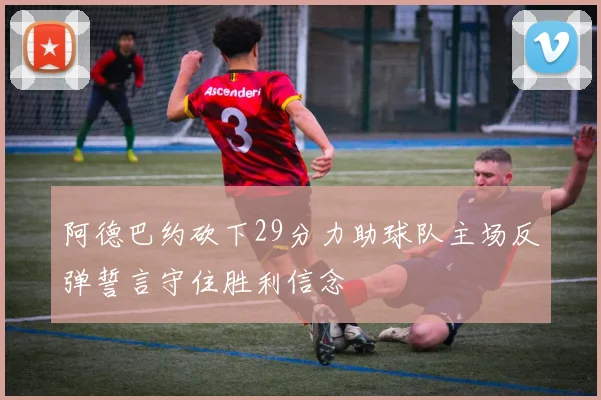 阿德巴约砍下29分力助球队主场反弹誓言守住胜利信念