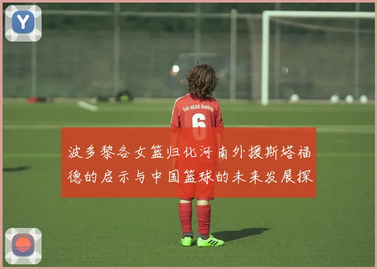 波多黎各女篮归化河南外援斯塔福德的启示与中国篮球的未来发展探讨