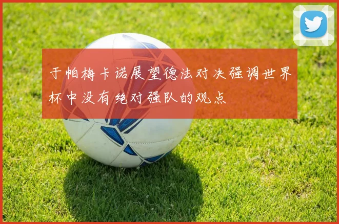 于帕梅卡诺展望德法对决强调世界杯中没有绝对强队的观点