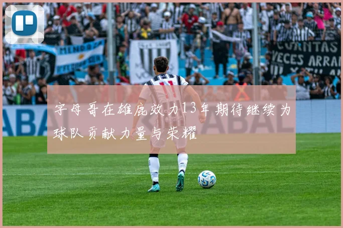 字母哥在雄鹿效力13年期待继续为球队贡献力量与荣耀